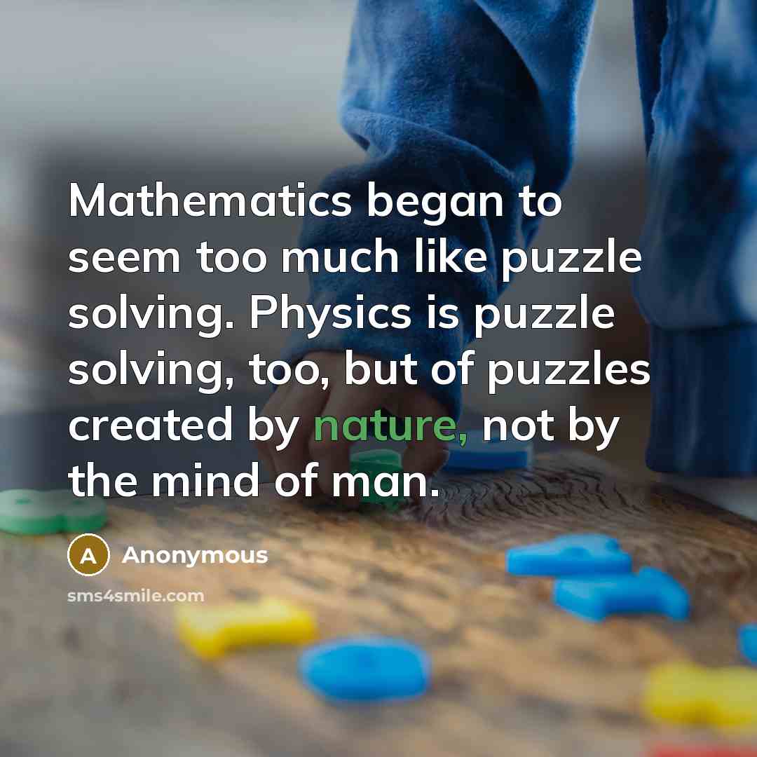 “Mathematics began to seem too much like puzzle solving. Physics is puzzle solving, too, but of puzzles created by nature, not by the mind of man.” quote by Anonymous