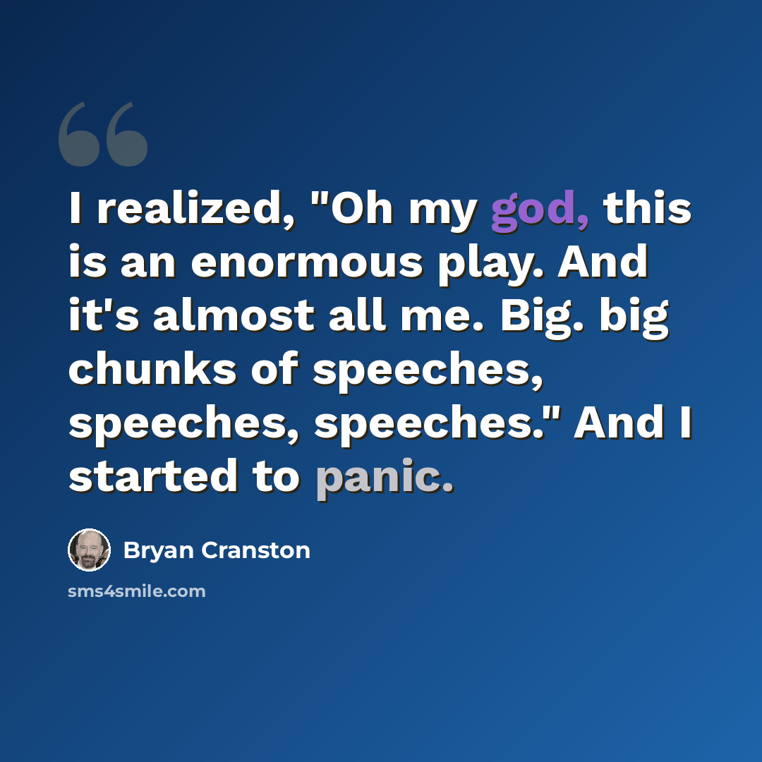“I realized, "Oh my god, this is an enormous play. And it's almost all me. Big. big chunks of speeches, speeches, speeches." And I started to panic.” quote by Bryan Cranston