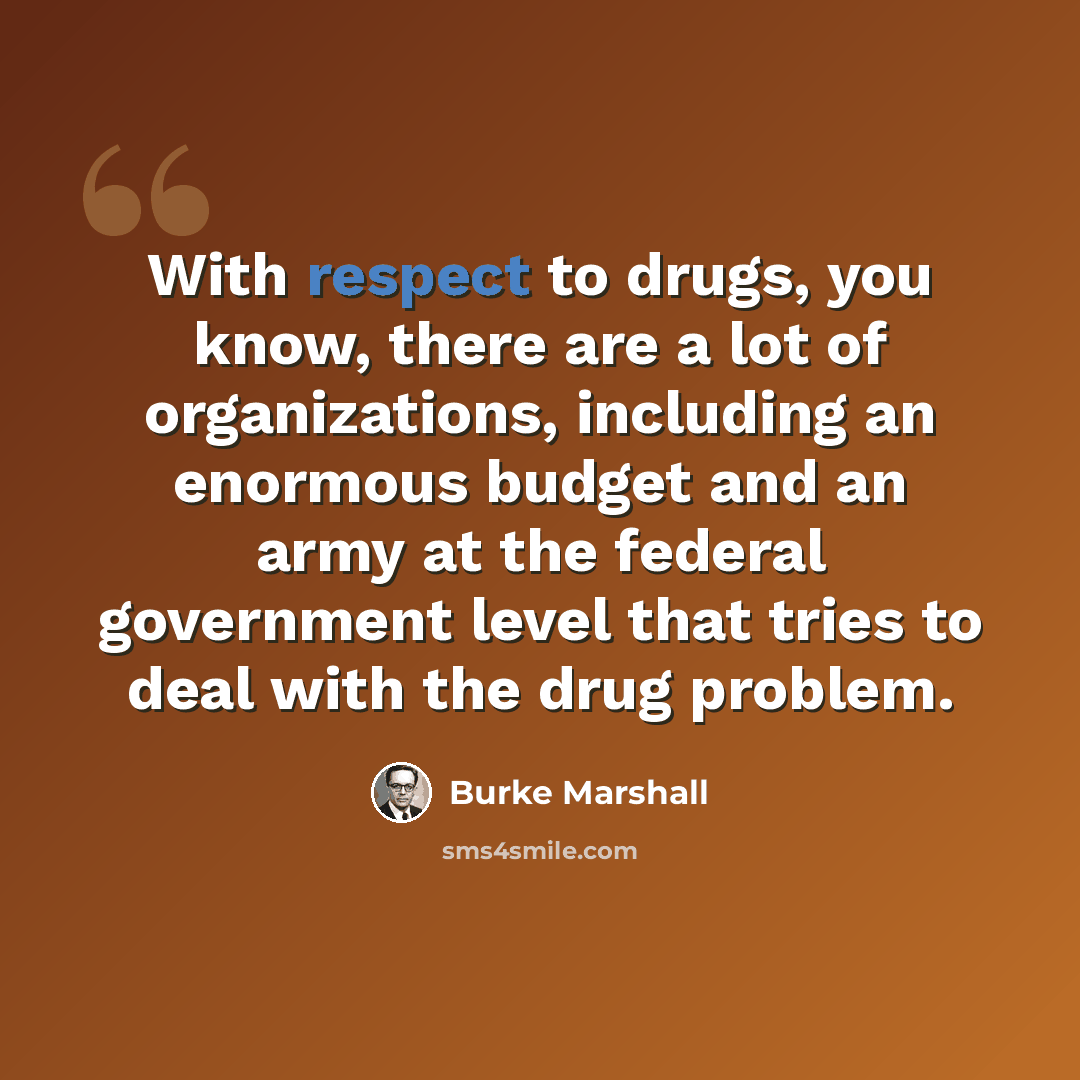 “With respect to drugs, you know, there are a lot of organizations, including an enormous budget and an army at the federal government level that tries to deal with the drug problem.” quote by Burke Marshall