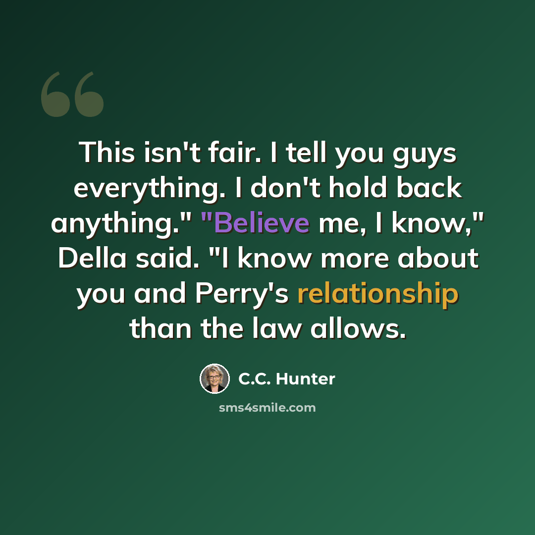 “This isn't fair. I tell you guys everything. I don't hold back anything." "Believe me, I know," Della said. "I know more about you and Perry's relationship than the law allows.” quote by C.C. Hunter