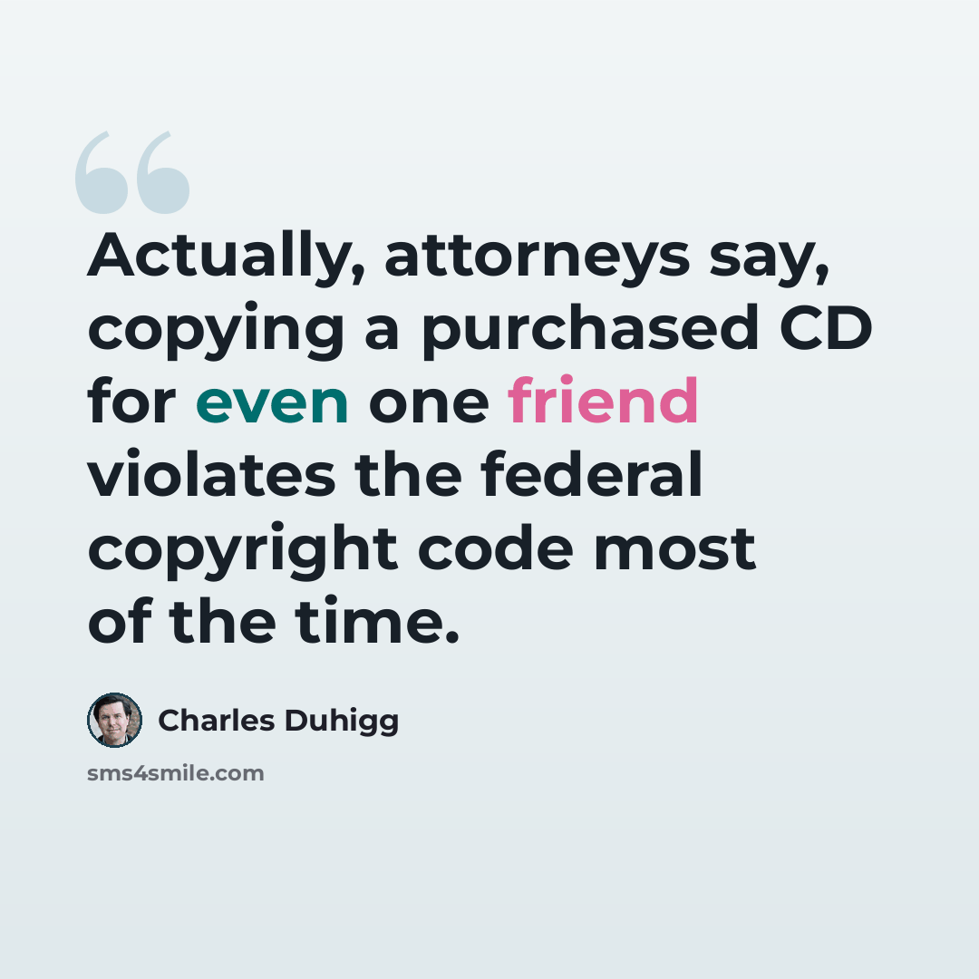 “Actually, attorneys say, copying a purchased CD for even one friend violates the federal copyright code most of the time.” quote by Charles Duhigg