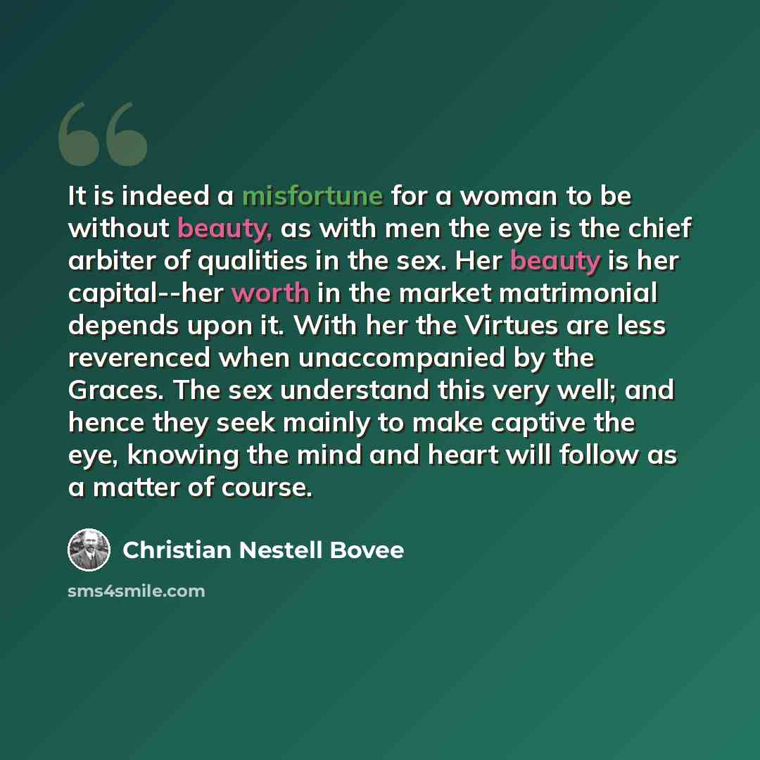 “It is indeed a misfortune for a woman to be without beauty, as with men the eye is the chief arbiter of qualities in the sex. Her beauty is her capital--her worth in the market matrimonial depends upon it. With her the Virtues are less reverenced when unaccompanied by the Graces. The sex…” quote by Christian Nestell Bovee