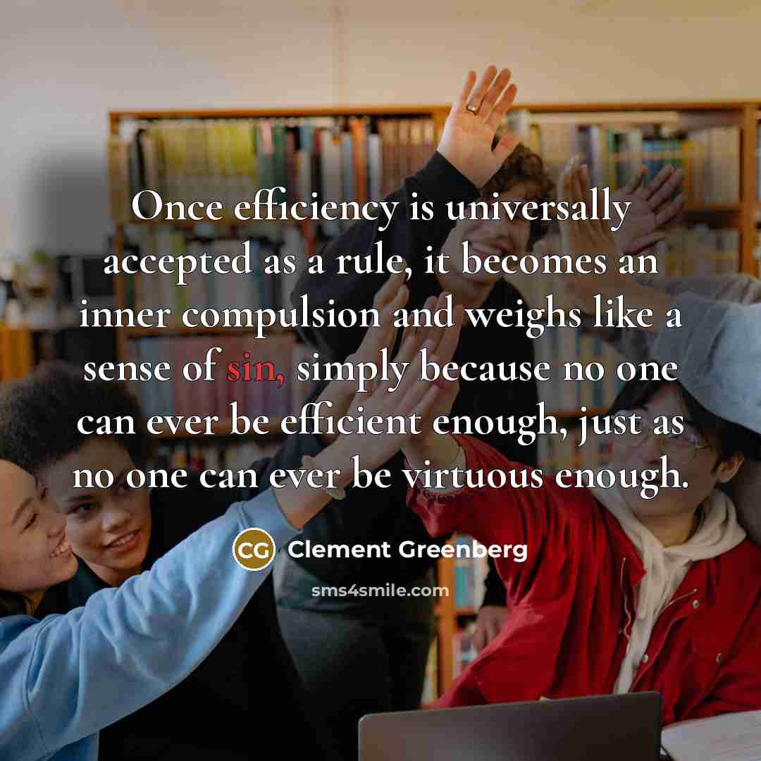 “Once efficiency is universally accepted as a rule, it becomes an inner compulsion and weighs like a sense of sin, simply because no one can ever be efficient enough, just as no one can ever be virtuous enough.” quote by Clement Greenberg