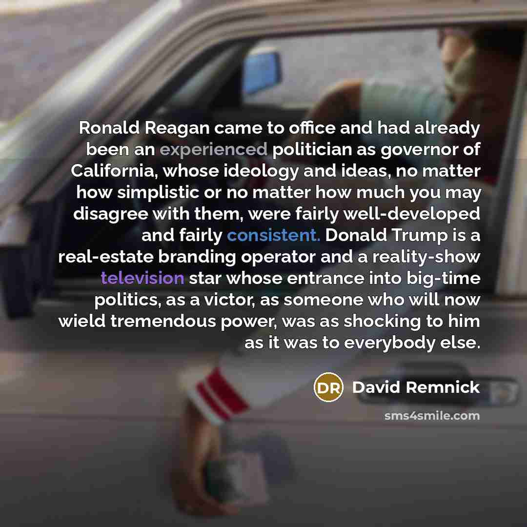 “Ronald Reagan came to office and had already been an experienced politician as governor of California, whose ideology and ideas, no matter how simplistic or no matter how much you may disagree with them, were fairly well-developed and fairly consistent. Donald Trump is a real-estate branding…” quote by David Remnick
