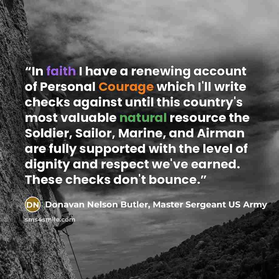 “In faith I have a renewing account of Personal Courage which I'll write checks against until this country's most valuable natural resource the Soldier, Sailor, Marine, and Airman are fully supported with the level of dignity and respect we've earned. These checks don't bounce.” quote by Donavan Nelson Butler, Master Sergeant US Army
