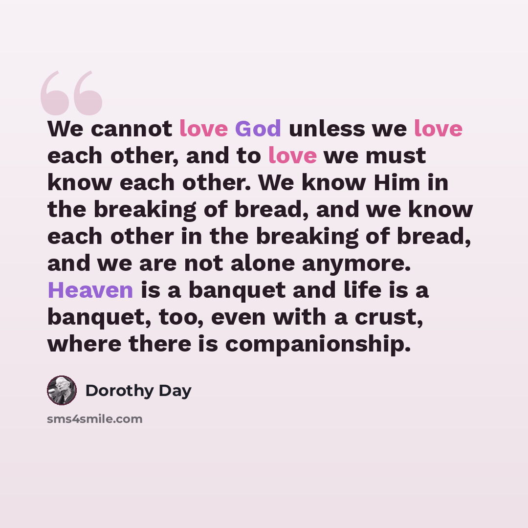“We cannot love God unless we love each other, and to love we must know each other. We know Him in the breaking of bread, and we know each other in the breaking of bread, and we are not alone anymore. Heaven is a banquet and life is a banquet, too, even with a crust, where there is companionship.” quote by Dorothy Day
