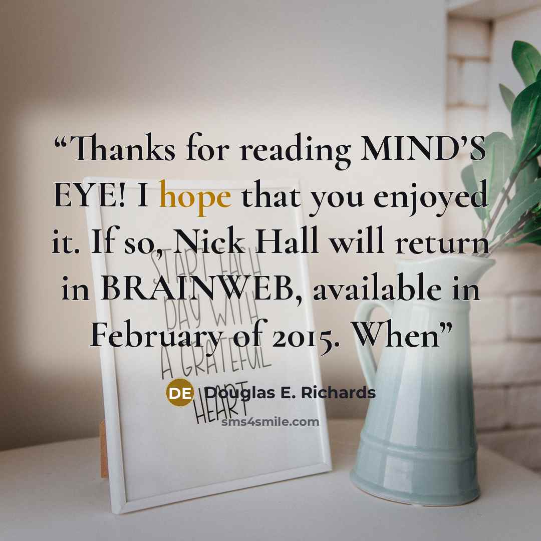 “Thanks for reading MIND’S EYE! I hope that you enjoyed it. If so, Nick Hall will return in BRAINWEB, available in February of 2015. When” quote by Douglas E. Richards