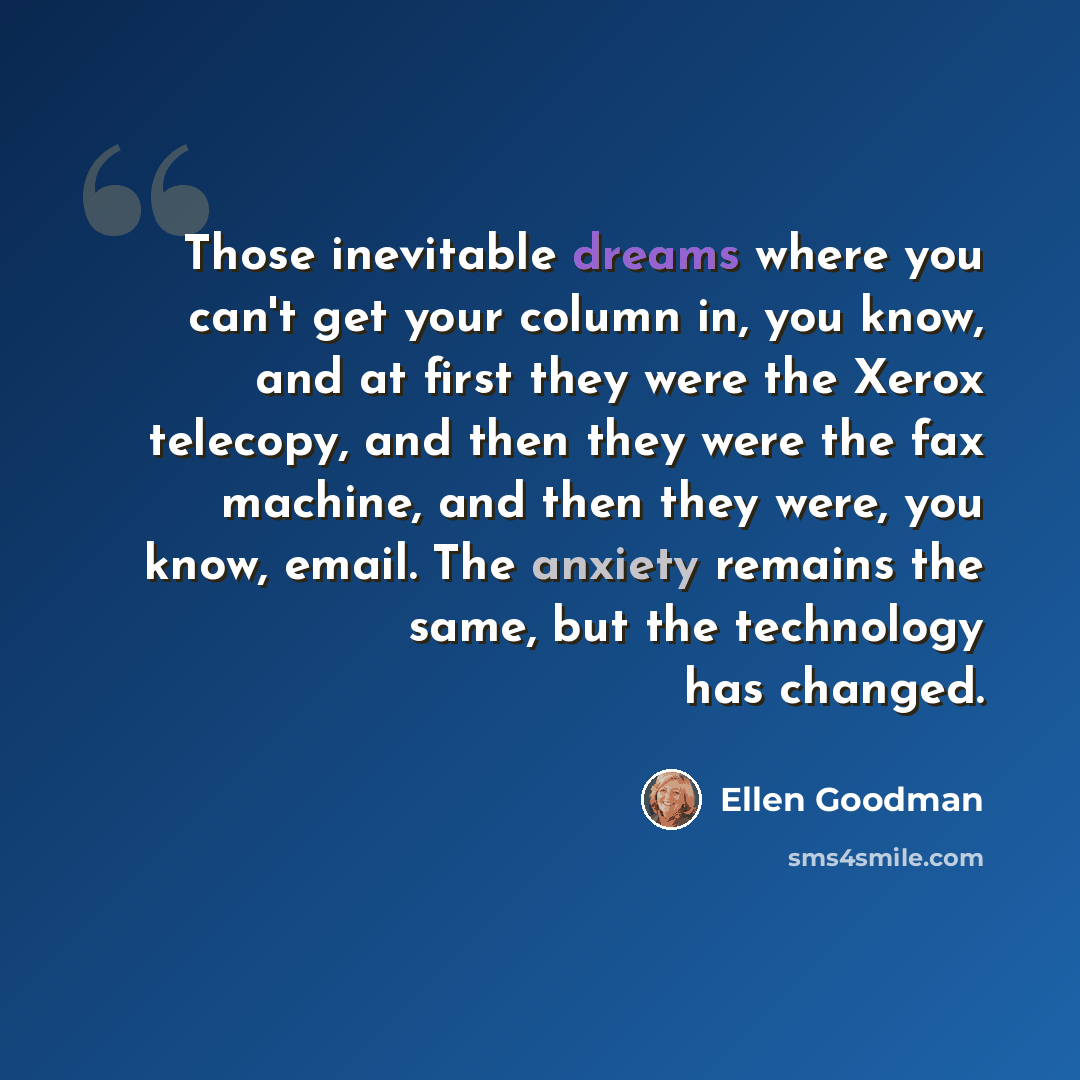 “Those inevitable dreams where you can't get your column in, you know, and at first they were the Xerox telecopy, and then they were the fax machine, and then they were, you know, email. The anxiety remains the same, but the technology has changed.” quote by Ellen Goodman