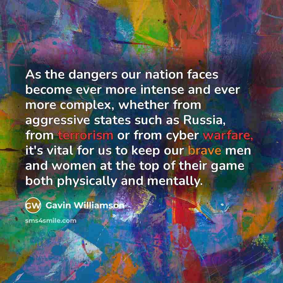 “As the dangers our nation faces become ever more intense and ever more complex, whether from aggressive states such as Russia, from terrorism or from cyber warfare, it's vital for us to keep our brave men and women at the top of their game both physically and mentally.” quote by Gavin Williamson