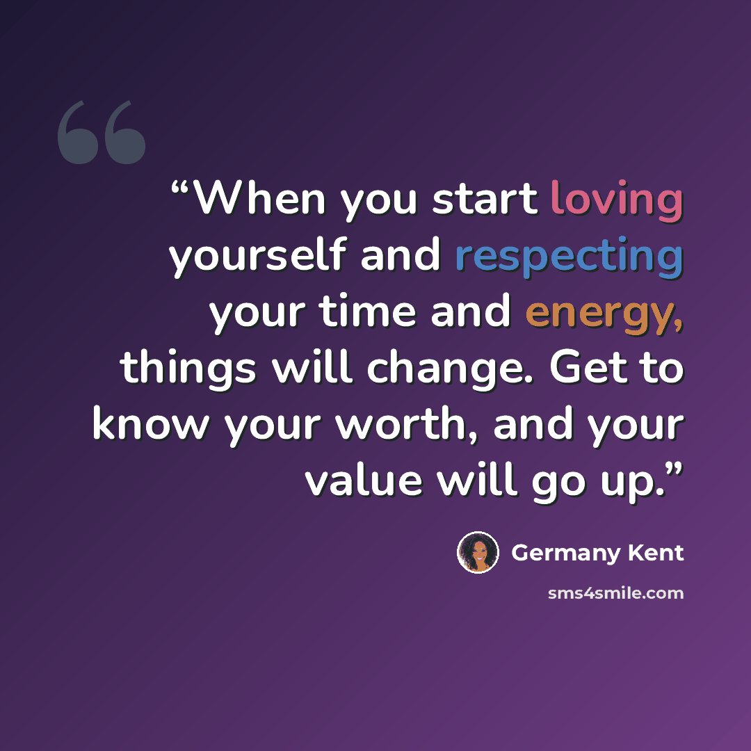 “When you start loving yourself and respecting your time and energy, things will change. Get to know your worth, and your value will go up.” quote by Germany Kent