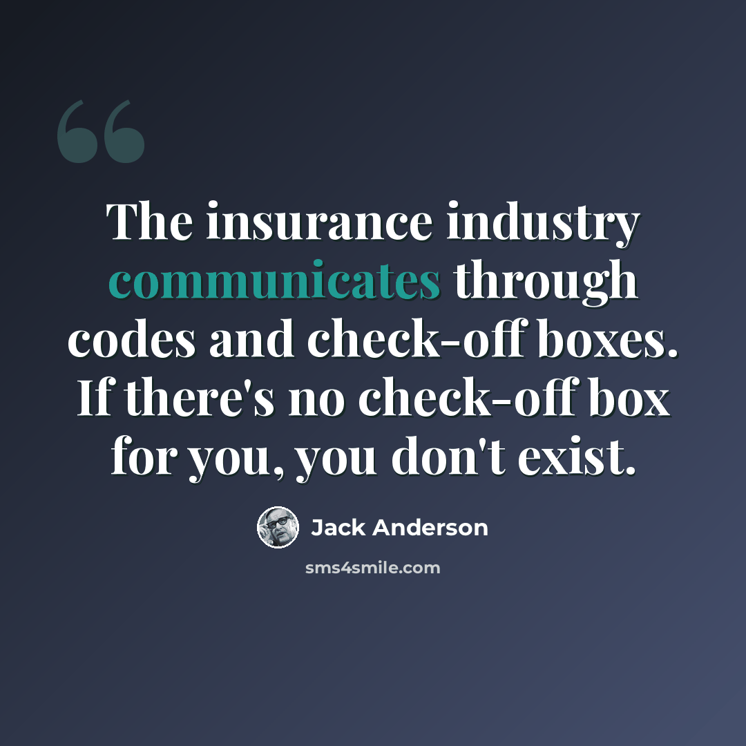 “The insurance industry communicates through codes and check-off boxes. If there's no check-off box for you, you don't exist.” quote by Jack Anderson