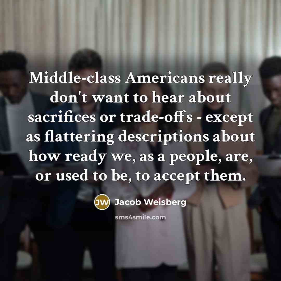 “Middle-class Americans really don't want to hear about sacrifices or trade-offs - except as flattering descriptions about how ready we, as a people, are, or used to be, to accept them.” quote by Jacob Weisberg