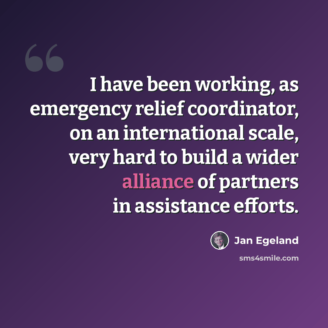“I have been working, as emergency relief coordinator, on an international scale, very hard to build a wider alliance of partners in assistance efforts.” quote by Jan Egeland