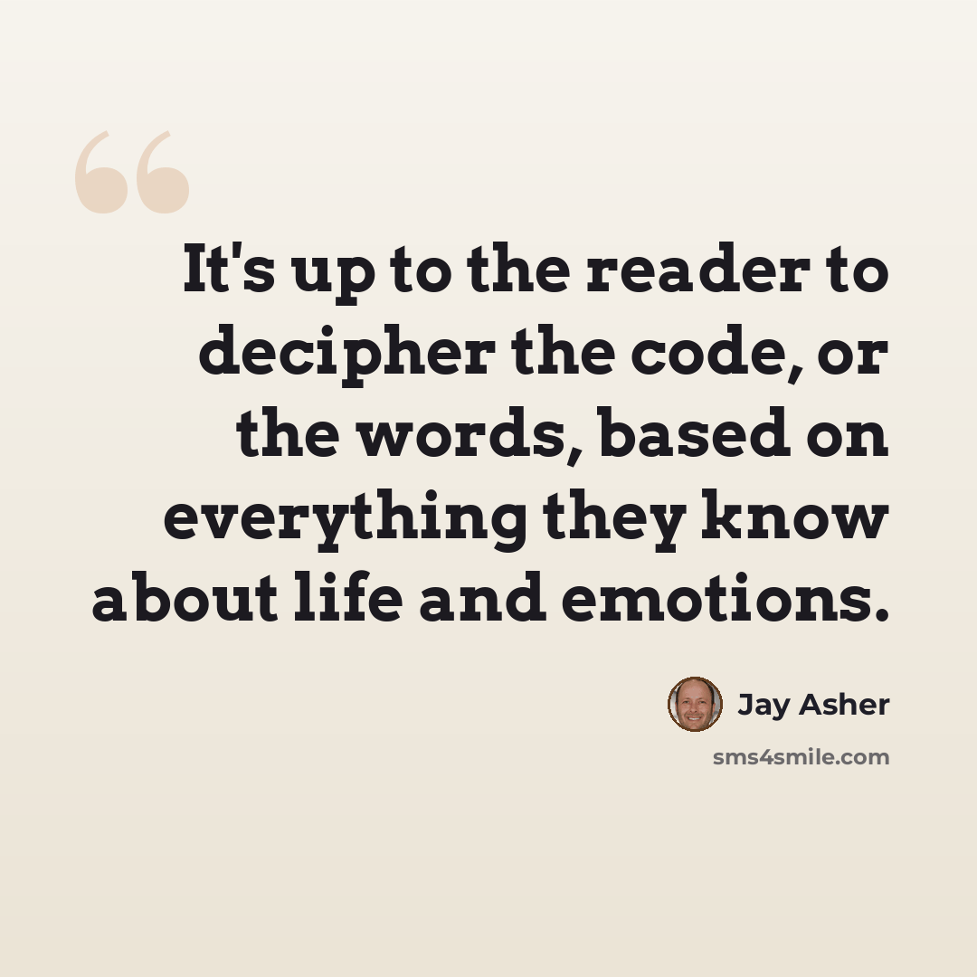 “It's up to the reader to decipher the code, or the words, based on everything they know about life and emotions.” quote by Jay Asher