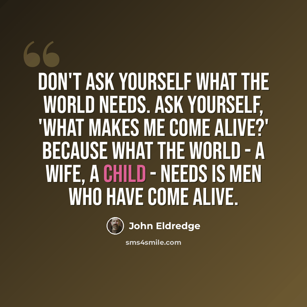 “Don't ask yourself what the world needs. Ask yourself, 'What makes me come alive?' Because what the world - a wife, a child - needs is men who have come alive.” quote by John Eldredge