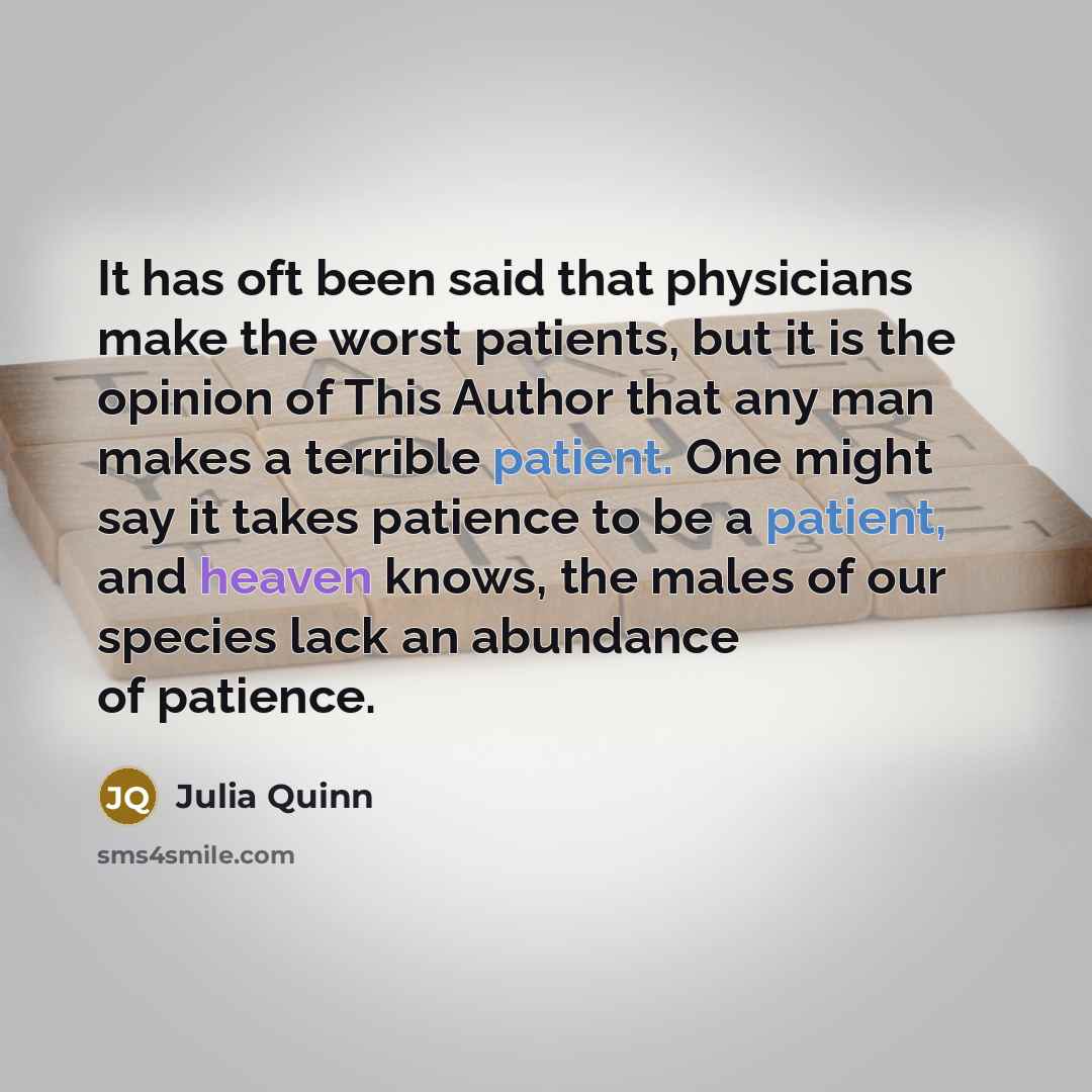 “It has oft been said that physicians make the worst patients, but it is the opinion of This Author that any man makes a terrible patient. One might say it takes patience to be a patient, and heaven knows, the males of our species lack an abundance of patience.” quote by Julia Quinn