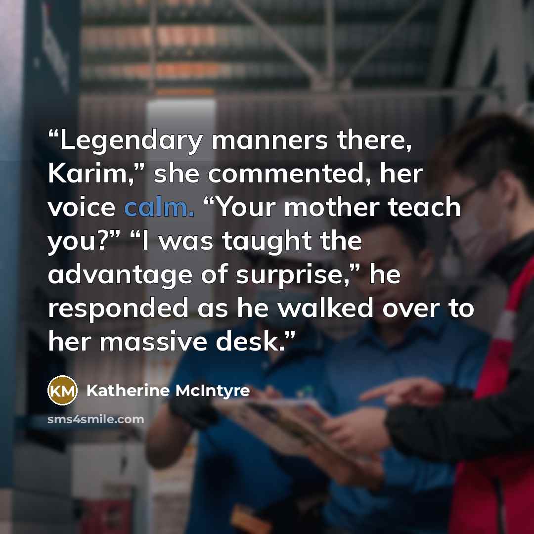 “Legendary manners there, Karim,” she commented, her voice calm. “Your mother teach you?” “I was taught the advantage of surprise,” he responded as he walked over to her massive desk.” quote by Katherine McIntyre
