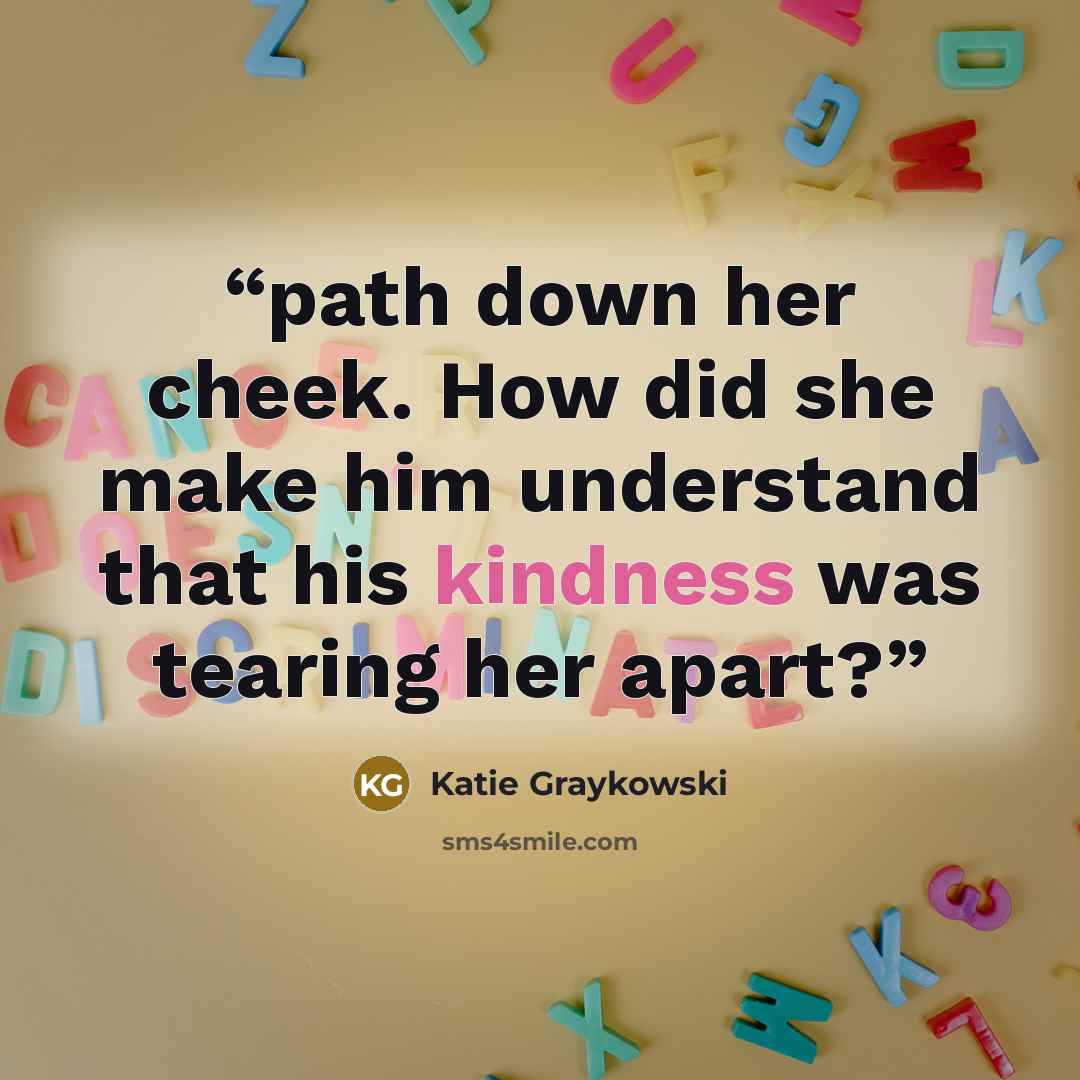 “path down her cheek. How did she make him understand that his kindness was tearing her apart?” quote by Katie Graykowski
