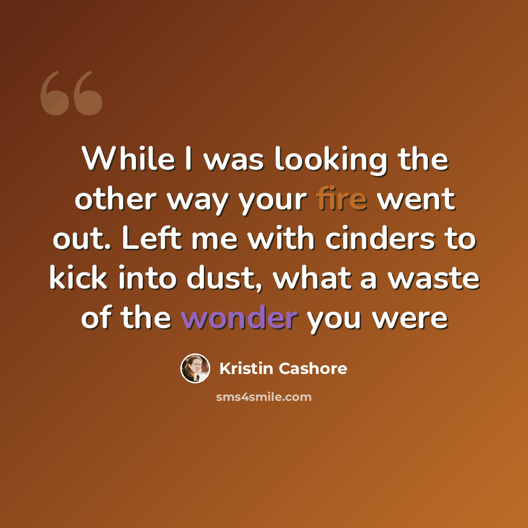 “While I was looking the other way your fire went out. Left me with cinders to kick into dust, what a waste of the wonder you were” quote by Kristin Cashore