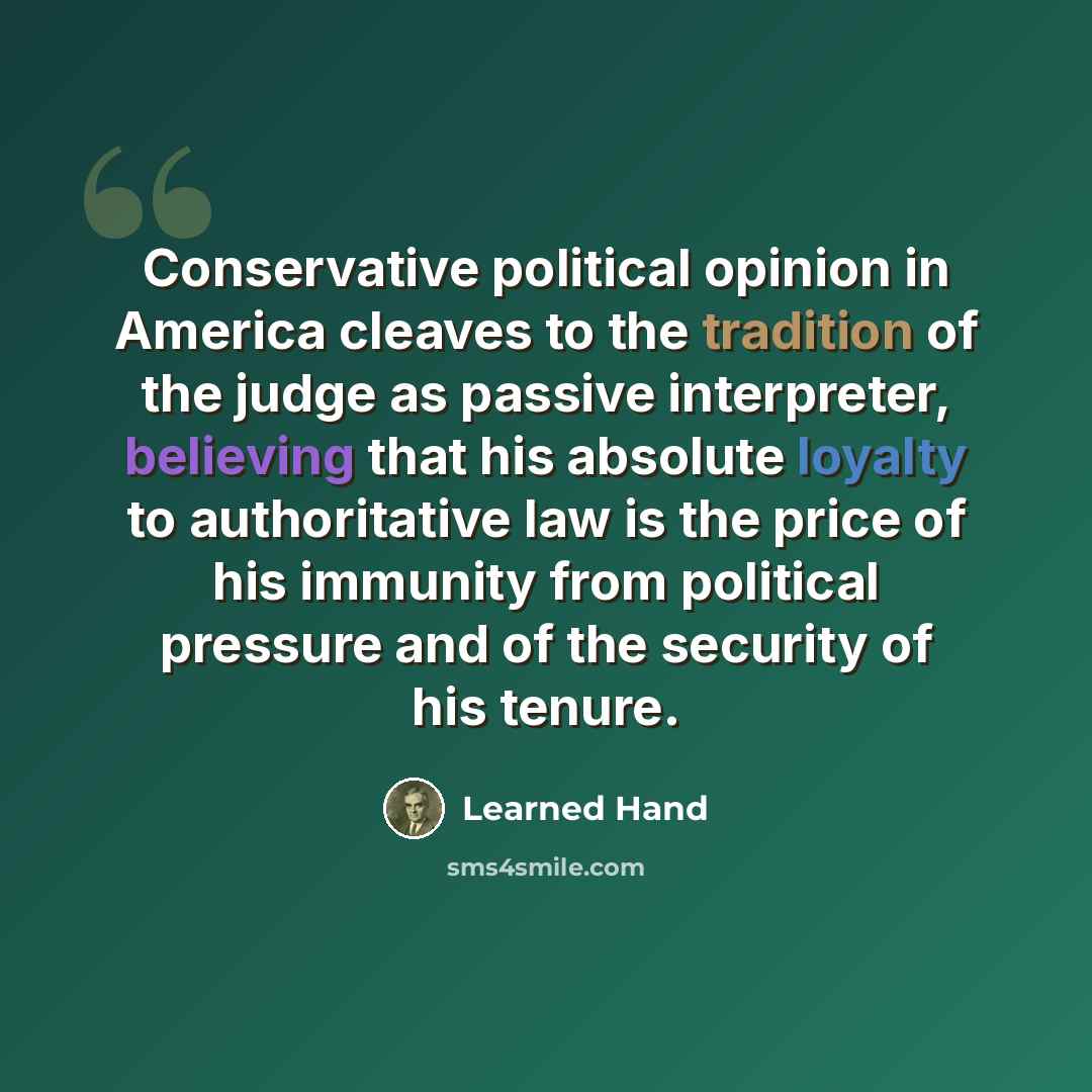 “Conservative political opinion in America cleaves to the tradition of the judge as passive interpreter, believing that his absolute loyalty to authoritative law is the price of his immunity from political pressure and of the security of his tenure.” quote by Learned Hand