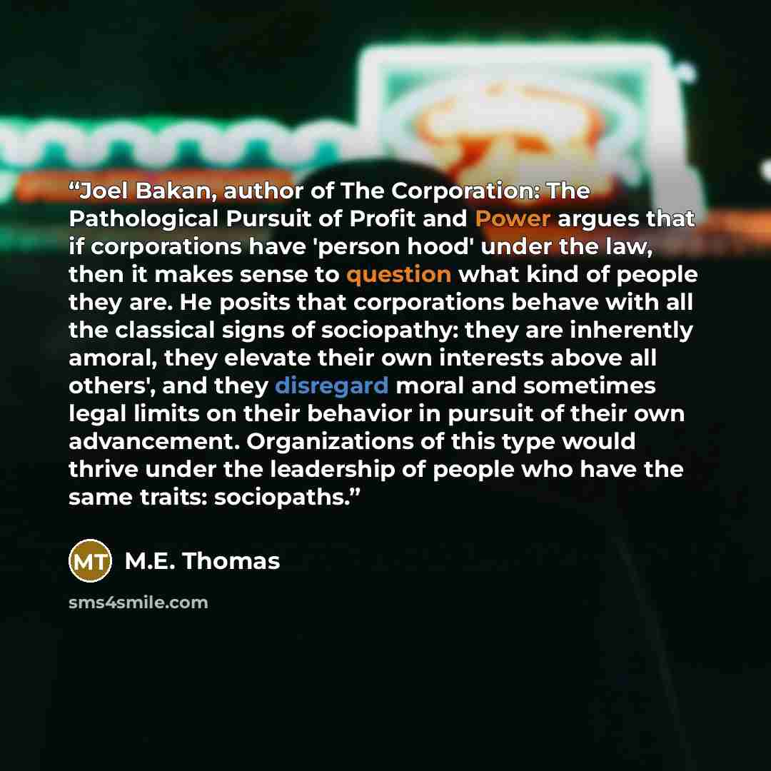 “Joel Bakan, author of The Corporation: The Pathological Pursuit of Profit and Power argues that if corporations have 'person hood' under the law, then it makes sense to question what kind of people they are. He posits that corporations behave with all the classical signs of sociopathy: they are…” quote by M.E. Thomas