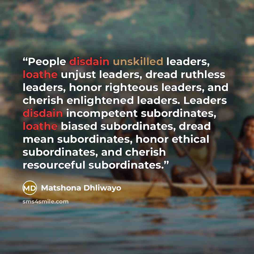 “People disdain unskilled leaders, loathe unjust leaders, dread ruthless leaders, honor righteous leaders, and cherish enlightened leaders. Leaders disdain incompetent subordinates, loathe biased subordinates, dread mean subordinates, honor ethical subordinates, and cherish resourceful subordinates.” quote by Matshona Dhliwayo