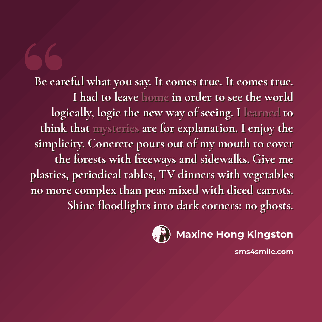 “Be careful what you say. It comes true. It comes true. I had to leave home in order to see the world logically, logic the new way of seeing. I learned to think that mysteries are for explanation. I enjoy the simplicity. Concrete pours out of my mouth to cover the forests with freeways and…” quote by Maxine Hong Kingston