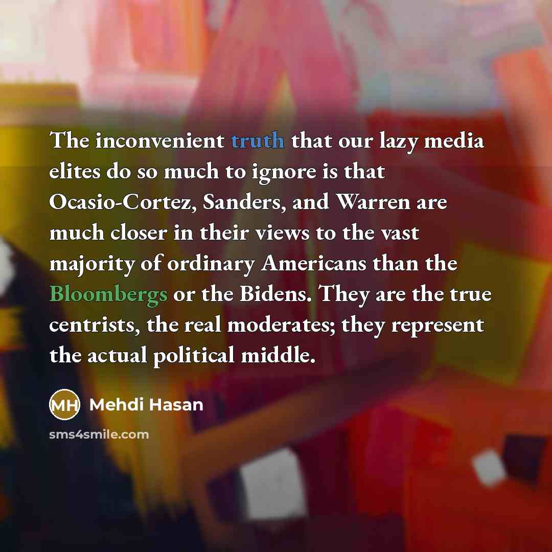 “The inconvenient truth that our lazy media elites do so much to ignore is that Ocasio-Cortez, Sanders, and Warren are much closer in their views to the vast majority of ordinary Americans than the Bloombergs or the Bidens. They are the true centrists, the real moderates; they represent the actual…” quote by Mehdi Hasan
