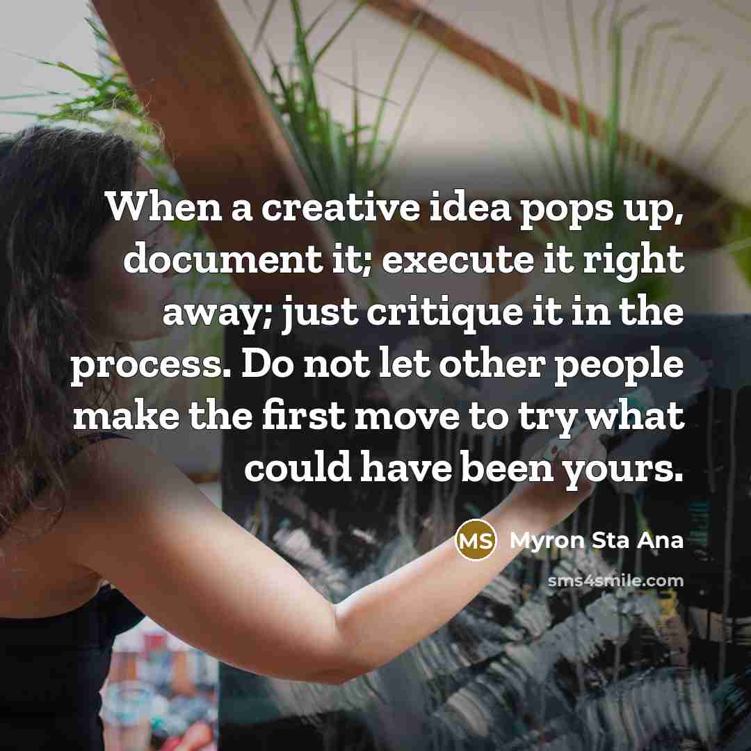 “When a creative idea pops up, document it; execute it right away; just critique it in the process. Do not let other people make the first move to try what could have been yours.” quote by Myron Sta Ana
