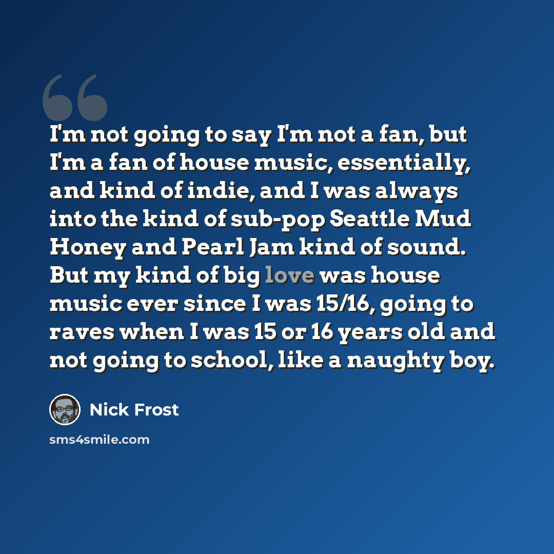 “I'm not going to say I'm not a fan, but I'm a fan of house music, essentially, and kind of indie, and I was always into the kind of sub-pop Seattle Mud Honey and Pearl Jam kind of sound. But my kind of big love was house music ever since I was 15/16, going to raves when I was 15 or 16 years old…” quote by Nick Frost