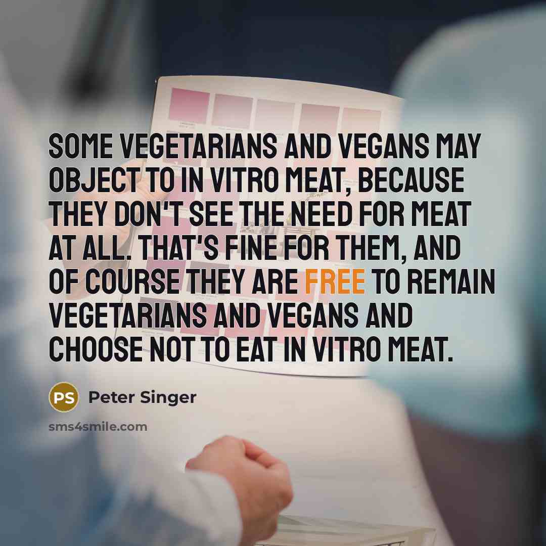 “Some vegetarians and vegans may object to in vitro meat, because they don't see the need for meat at all. That's fine for them, and of course they are free to remain vegetarians and vegans and choose not to eat in vitro meat.” quote by Peter Singer