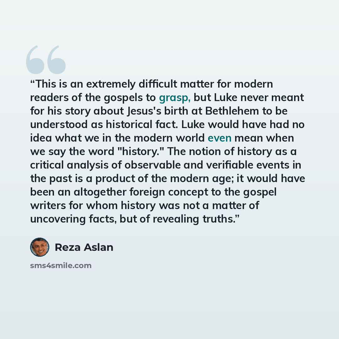 “This is an extremely difficult matter for modern readers of the gospels to grasp, but Luke never meant for his story about Jesus's birth at Bethlehem to be understood as historical fact. Luke would have had no idea what we in the modern world even mean when we say the word "history." The notion of…” quote by Reza Aslan