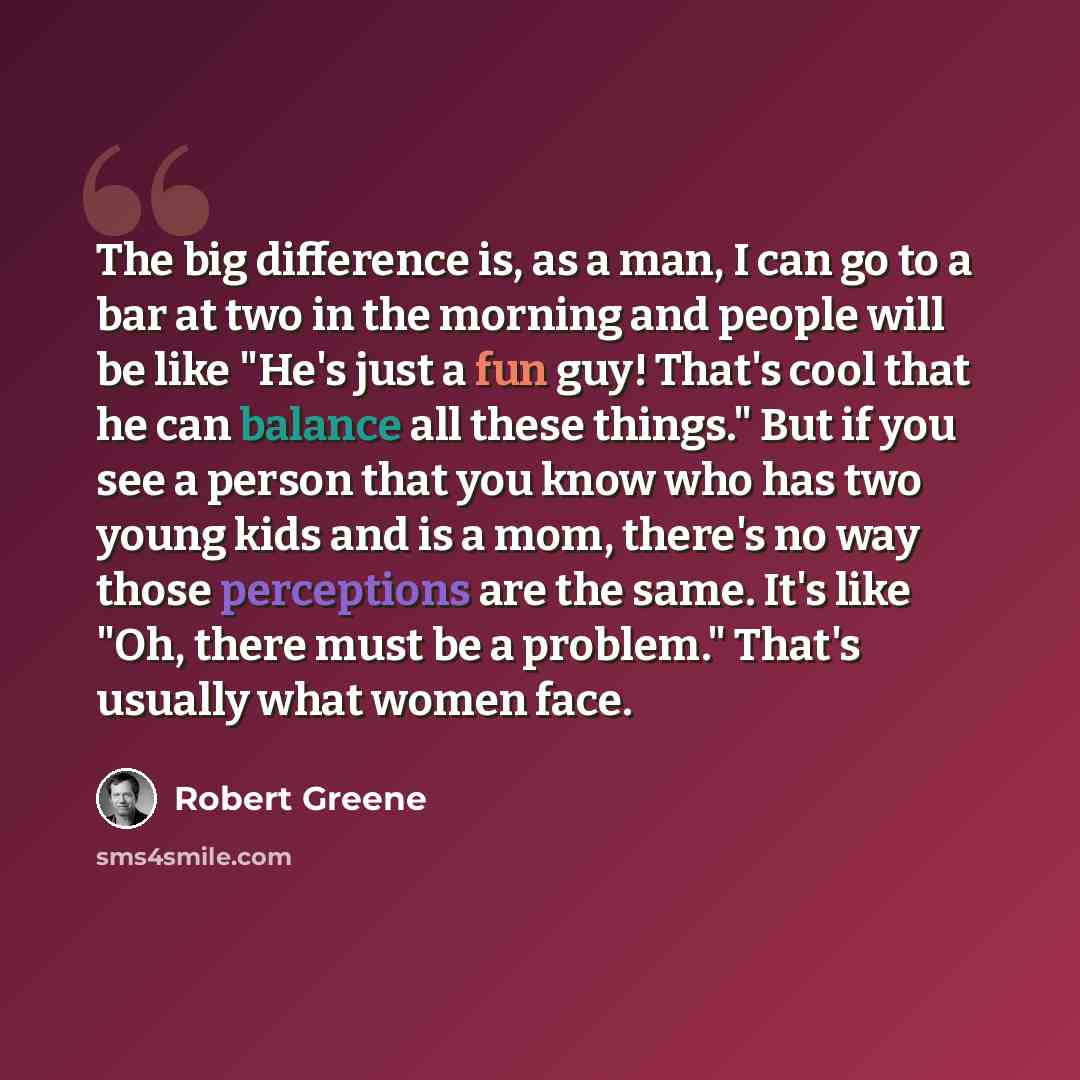 “The big difference is, as a man, I can go to a bar at two in the morning and people will be like "He's just a fun guy! That's cool that he can balance all these things." But if you see a person that you know who has two young kids and is a mom, there's no way those perceptions are the same. It's…” quote by Robert Greene