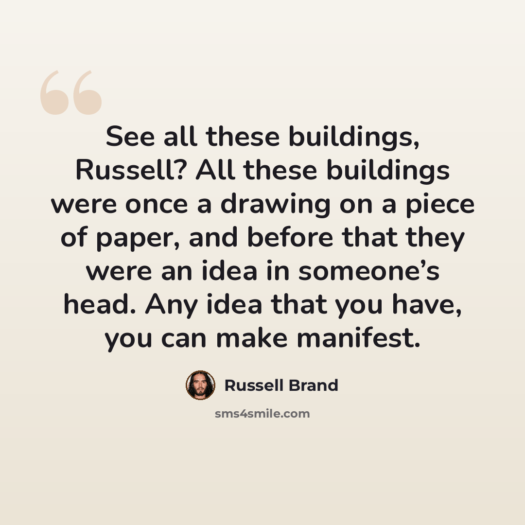 “See all these buildings, Russell? All these buildings were once a drawing on a piece of paper, and before that they were an idea in someone’s head. Any idea that you have, you can make manifest.” quote by Russell Brand