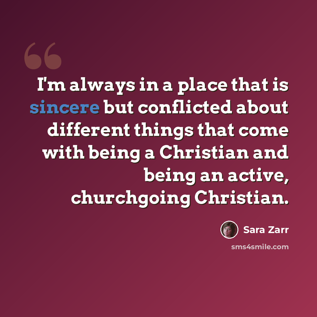 “I'm always in a place that is sincere but conflicted about different things that come with being a Christian and being an active, churchgoing Christian.” quote by Sara Zarr