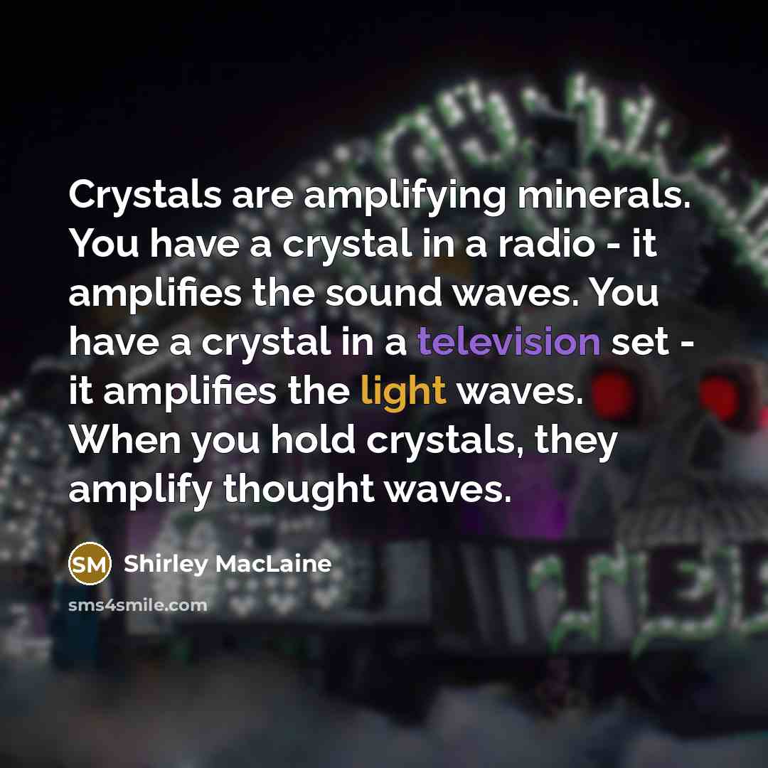 “Crystals are amplifying minerals. You have a crystal in a radio - it amplifies the sound waves. You have a crystal in a television set - it amplifies the light waves. When you hold crystals, they amplify thought waves.” quote by Shirley MacLaine