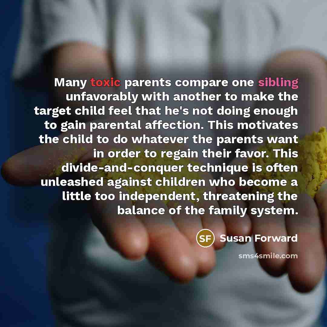 “Many toxic parents compare one sibling unfavorably with another to make the target child feel that he's not doing enough to gain parental affection. This motivates the child to do whatever the parents want in order to regain their favor. This divide-and-conquer technique is often unleashed against…” quote by Susan Forward