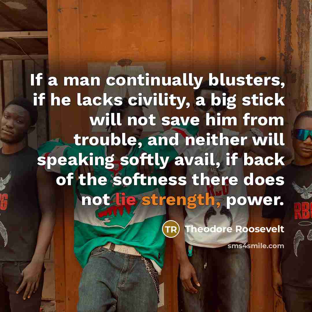 “If a man continually blusters, if he lacks civility, a big stick will not save him from trouble, and neither will speaking softly avail, if back of the softness there does not lie strength, power.” quote by Theodore Roosevelt