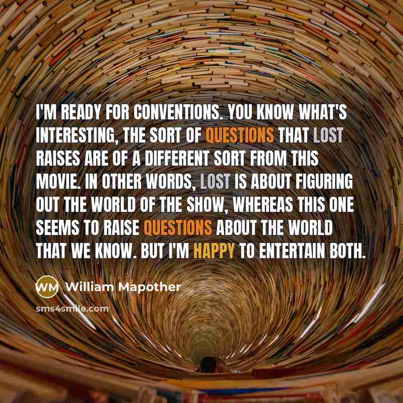 “I'm ready for conventions. You know what's interesting, the sort of questions that Lost raises are of a different sort from this movie. In other words, Lost is about figuring out the world of the show, whereas this one seems to raise questions about the world that we know. But I'm happy to…” quote by William Mapother
