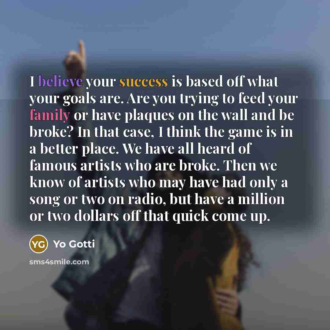 “I believe your success is based off what your goals are. Are you trying to feed your family or have plaques on the wall and be broke? In that case, I think the game is in a better place. We have all heard of famous artists who are broke. Then we know of artists who may have had only a song or two…” quote by Yo Gotti