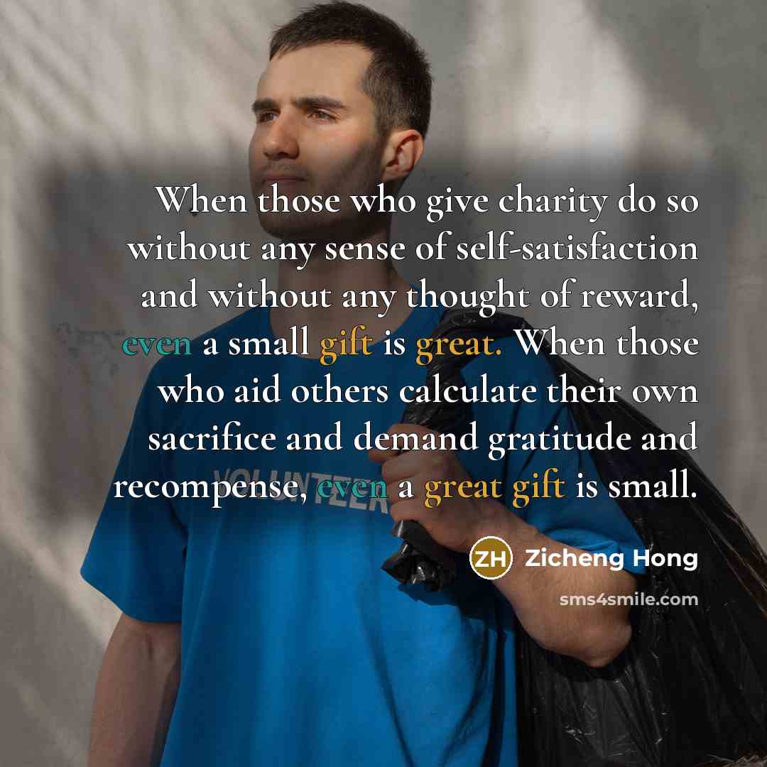 “When those who give charity do so without any sense of self-satisfaction and without any thought of reward, even a small gift is great. When those who aid others calculate their own sacrifice and demand gratitude and recompense, even a great gift is small.” quote by Zicheng Hong