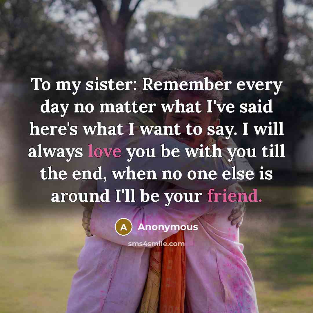 “To my sister: Remember every day no matter what I've said here's what I want to say. I will always love you be with you till the end, when no one else is around I'll be your friend.” quote by Anonymous