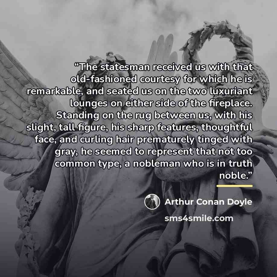 “The statesman received us with that old-fashioned courtesy for which he is remarkable, and seated us on the two luxuriant lounges on either side of the fireplace. Standing on the rug between us, with his slight, tall figure, his sharp features, thoughtful face, and curling hair prematurely tinged…” quote by Arthur Conan Doyle