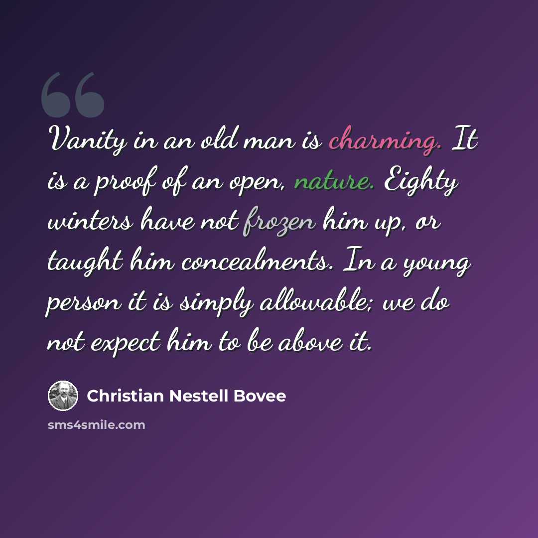 “Vanity in an old man is charming. It is a proof of an open, nature. Eighty winters have not frozen him up, or taught him concealments. In a young person it is simply allowable; we do not expect him to be above it.” quote by Christian Nestell Bovee