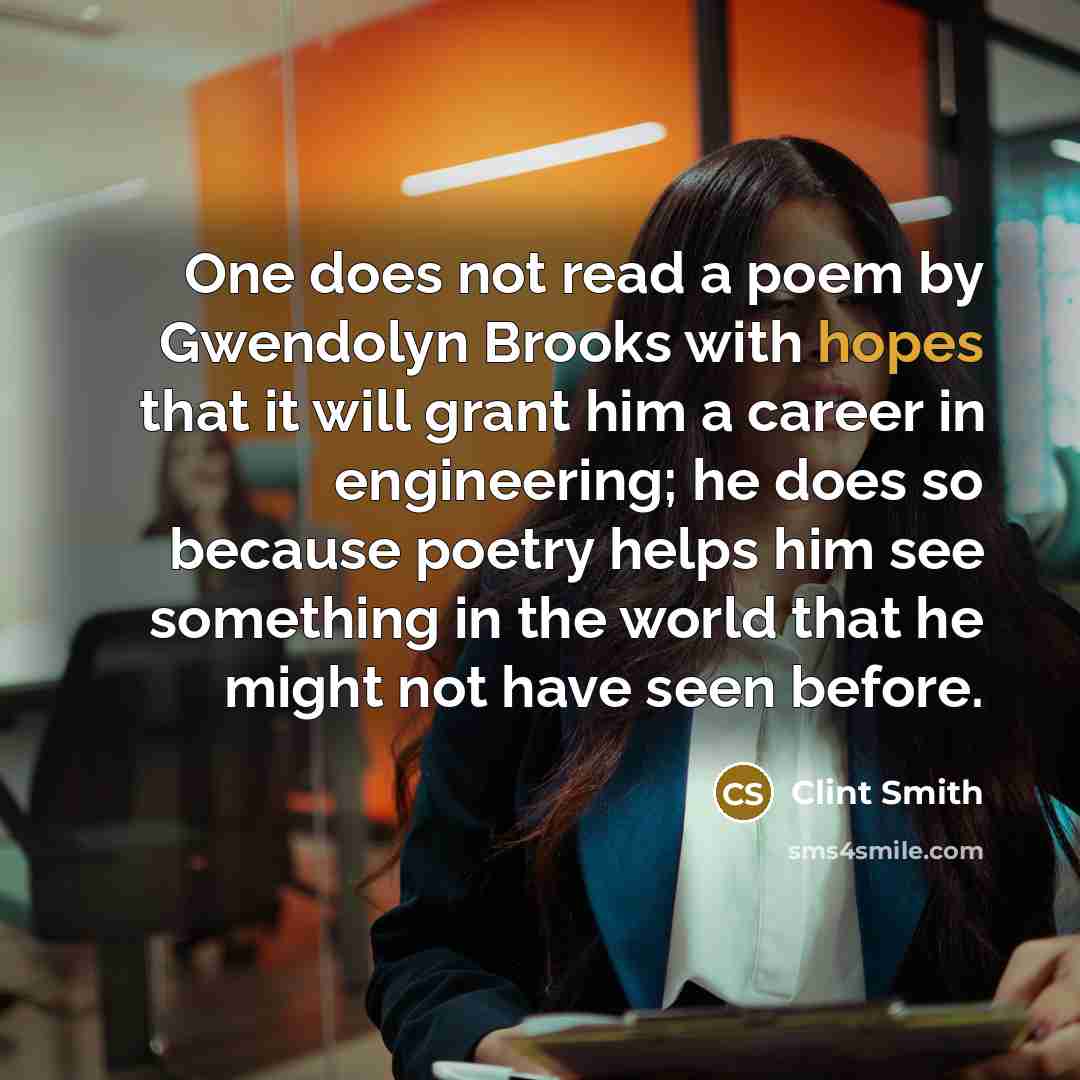 “One does not read a poem by Gwendolyn Brooks with hopes that it will grant him a career in engineering; he does so because poetry helps him see something in the world that he might not have seen before.” quote by Clint Smith
