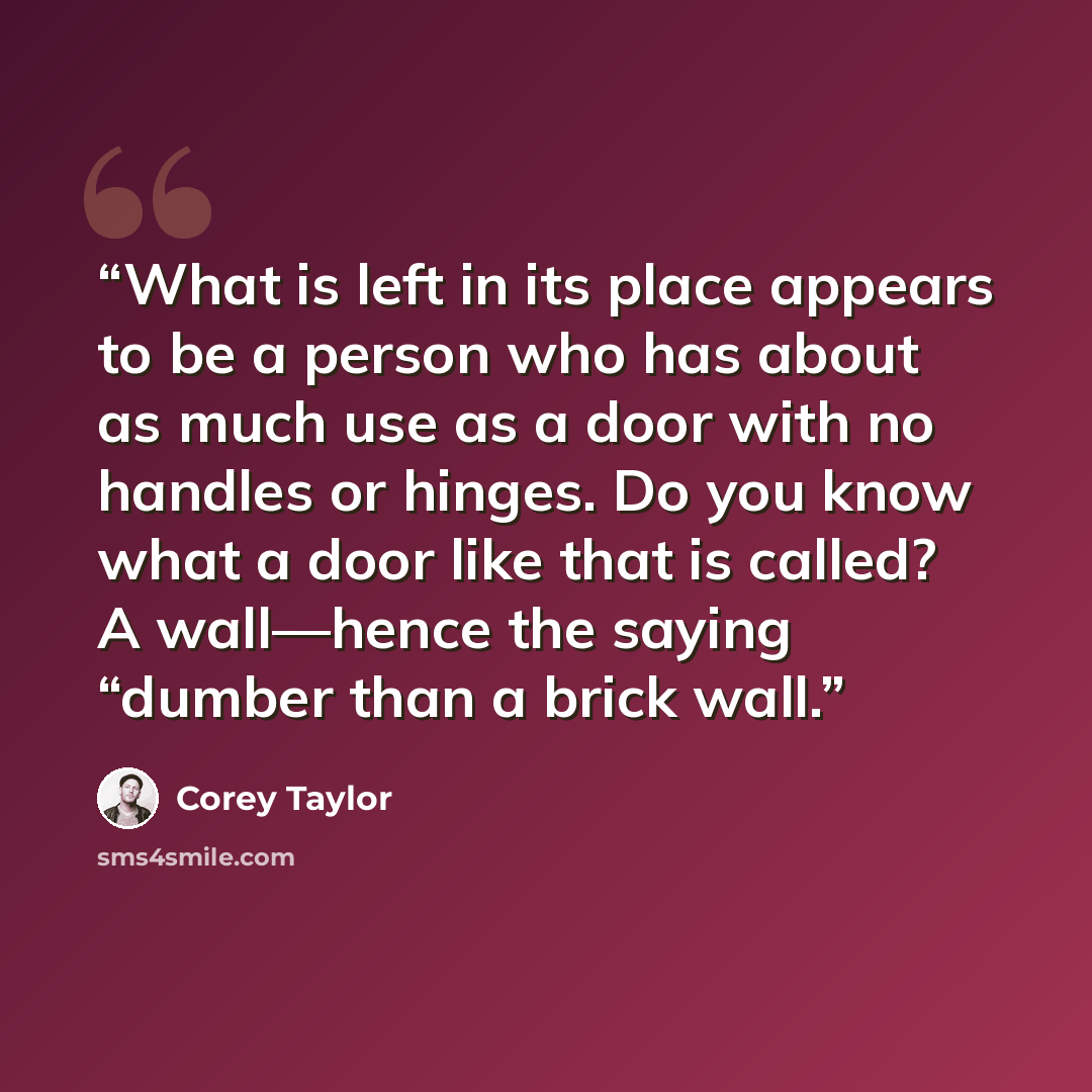 “What is left in its place appears to be a person who has about as much use as a door with no handles or hinges. Do you know what a door like that is called? A wall—hence the saying “dumber than a brick wall.” quote by Corey Taylor