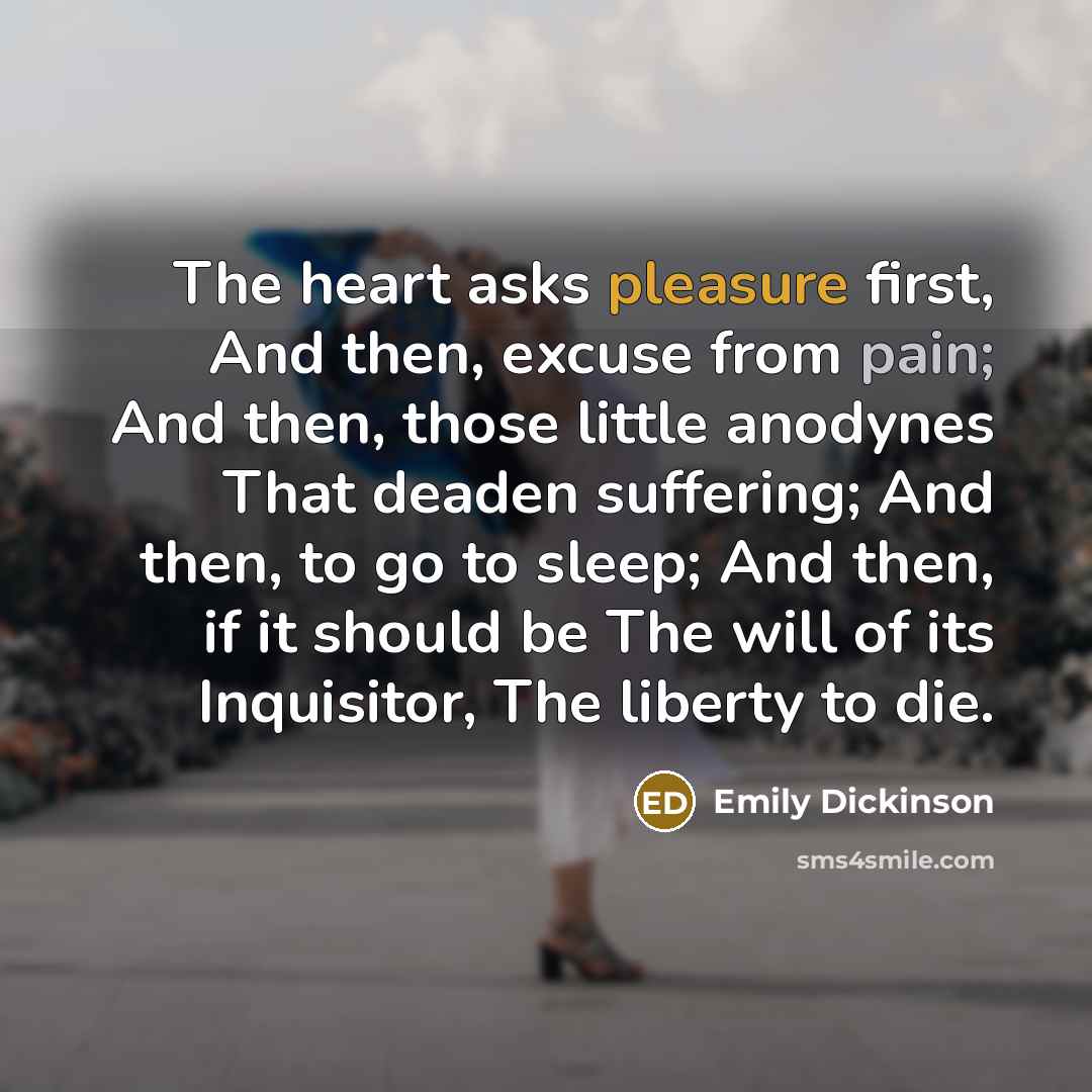 “The heart asks pleasure first, And then, excuse from pain; And then, those little anodynes That deaden suffering; And then, to go to sleep; And then, if it should be The will of its Inquisitor, The liberty to die.” quote by Emily Dickinson