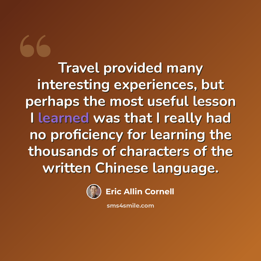 “Travel provided many interesting experiences, but perhaps the most useful lesson I learned was that I really had no proficiency for learning the thousands of characters of the written Chinese language.” quote by Eric Allin Cornell