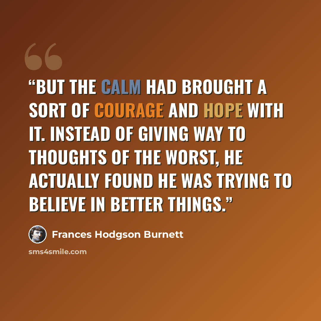“But the calm had brought a sort of courage and hope with it. Instead of giving way to thoughts of the worst, he actually found he was trying to believe in better things.” quote by Frances Hodgson Burnett