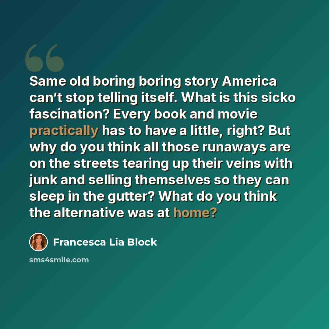 “Same old boring boring story America can’t stop telling itself. What is this sicko fascination? Every book and movie practically has to have a little, right? But why do you think all those runaways are on the streets tearing up their veins with junk and selling themselves so they can sleep in the…” quote by Francesca Lia Block